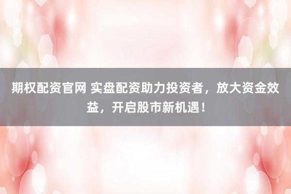 期权配资官网 实盘配资助力投资者，放大资金效益，开启股市新机遇！