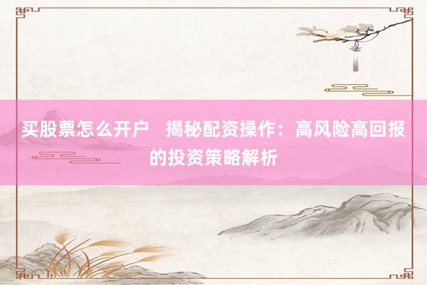 买股票怎么开户   揭秘配资操作：高风险高回报的投资策略解析