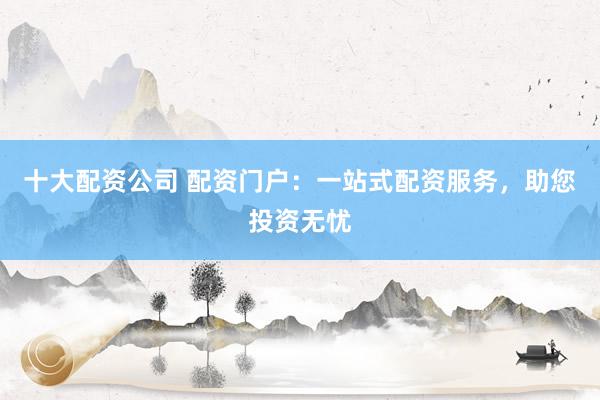 十大配资公司 配资门户：一站式配资服务，助您投资无忧