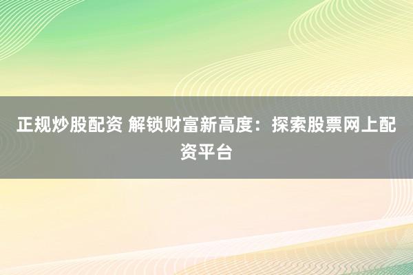正规炒股配资 解锁财富新高度：探索股票网上配资平台