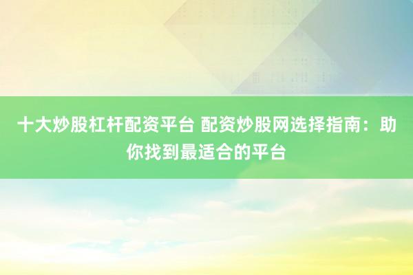 十大炒股杠杆配资平台 配资炒股网选择指南：助你找到最适合的平台