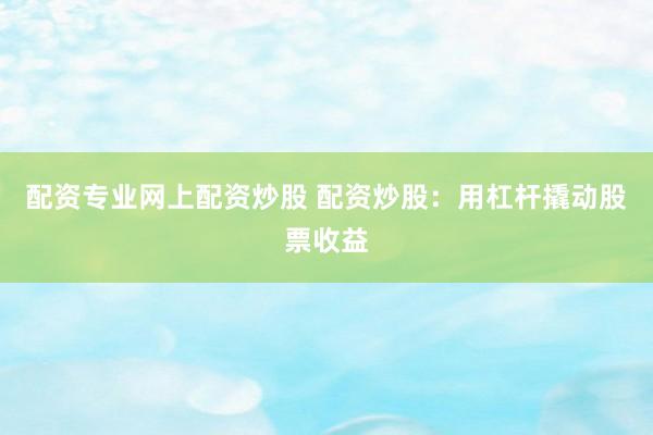 配资专业网上配资炒股 配资炒股：用杠杆撬动股票收益