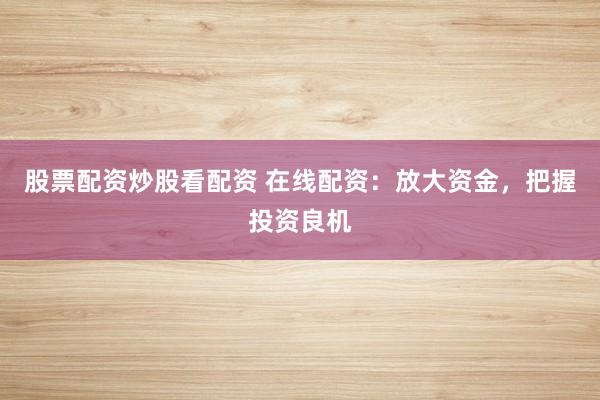 股票配资炒股看配资 在线配资：放大资金，把握投资良机