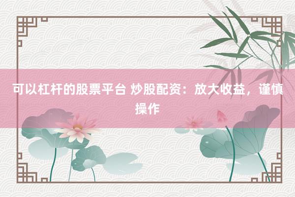 可以杠杆的股票平台 炒股配资：放大收益，谨慎操作