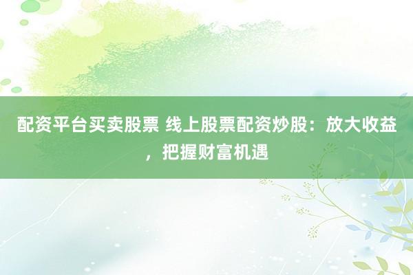 配资平台买卖股票 线上股票配资炒股：放大收益，把握财富机遇