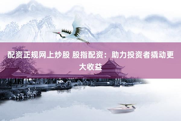 配资正规网上炒股 股指配资：助力投资者撬动更大收益