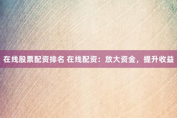 在线股票配资排名 在线配资：放大资金，提升收益