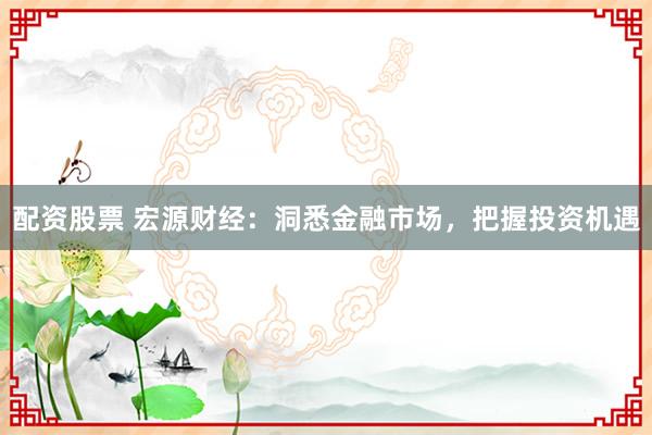 配资股票 宏源财经：洞悉金融市场，把握投资机遇