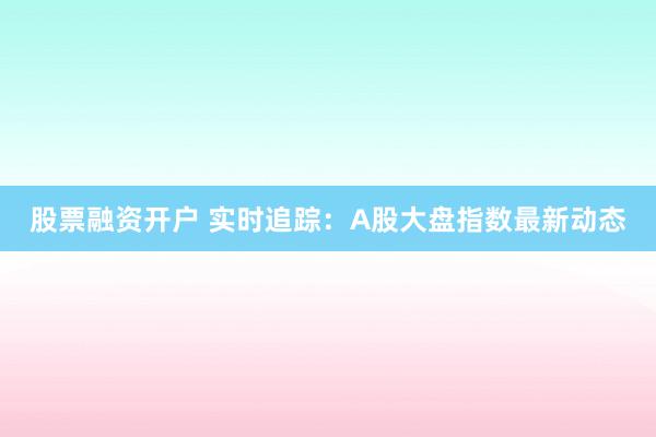 股票融资开户 实时追踪：A股大盘指数最新动态