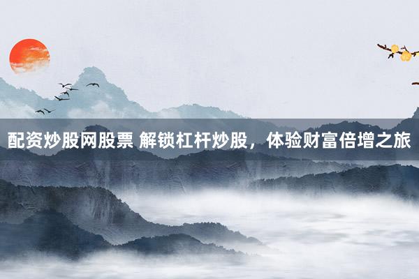 配资炒股网股票 解锁杠杆炒股，体验财富倍增之旅