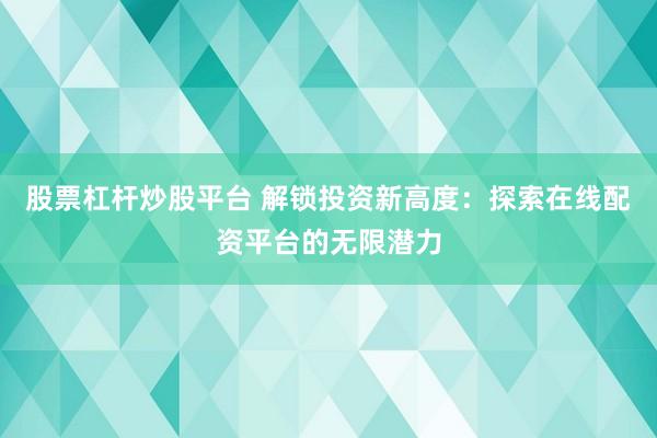 股票杠杆炒股平台 解锁投资新高度：探索在线配资平台的无限潜力
