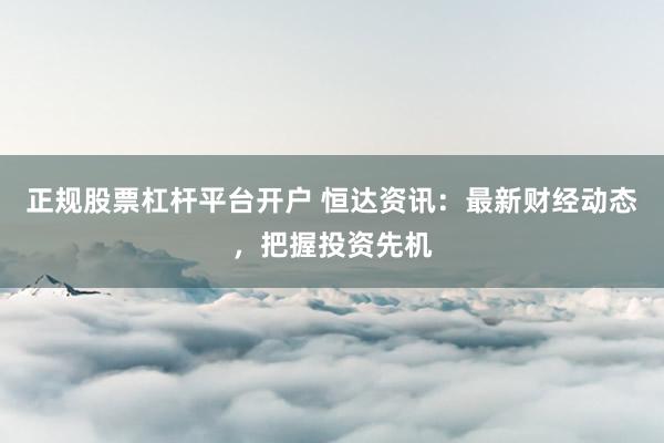 正规股票杠杆平台开户 恒达资讯：最新财经动态，把握投资先机
