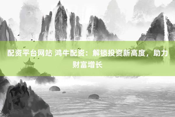 配资平台网站 鸿牛配资：解锁投资新高度，助力财富增长