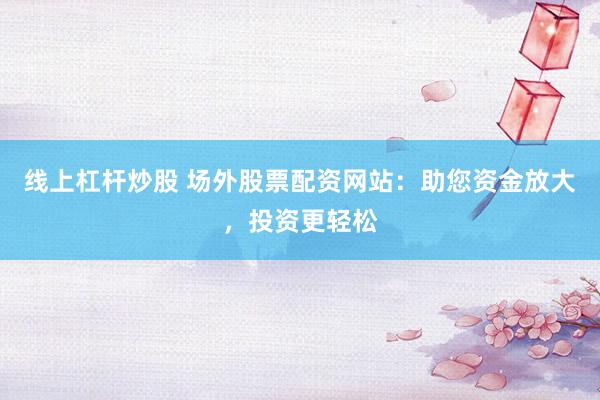 线上杠杆炒股 场外股票配资网站：助您资金放大，投资更轻松