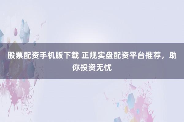 股票配资手机版下载 正规实盘配资平台推荐，助你投资无忧