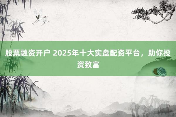 股票融资开户 2025年十大实盘配资平台，助你投资致富