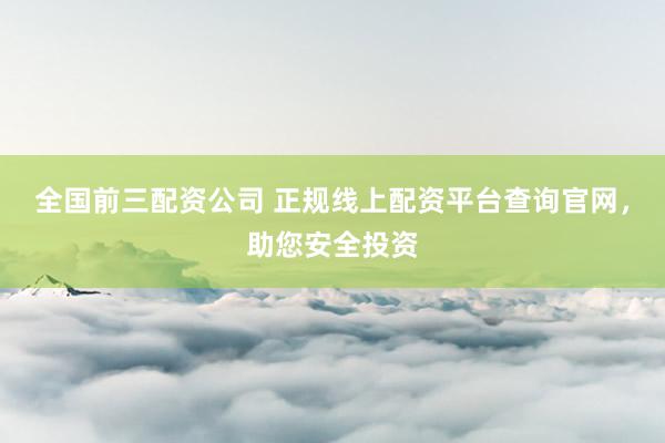 全国前三配资公司 正规线上配资平台查询官网，助您安全投资