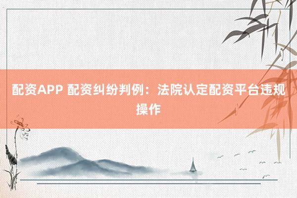 配资APP 配资纠纷判例：法院认定配资平台违规操作
