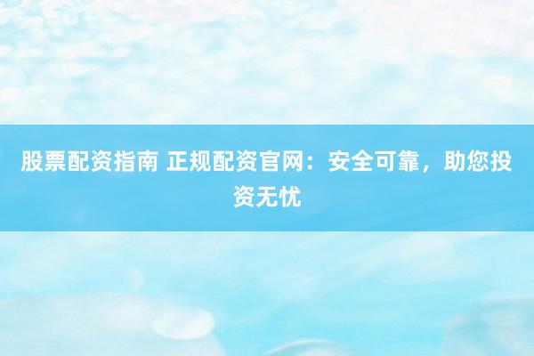 股票配资指南 正规配资官网：安全可靠，助您投资无忧