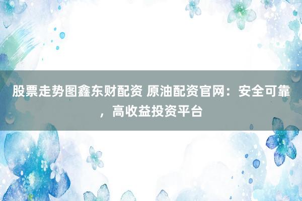 股票走势图鑫东财配资 原油配资官网：安全可靠，高收益投资平台