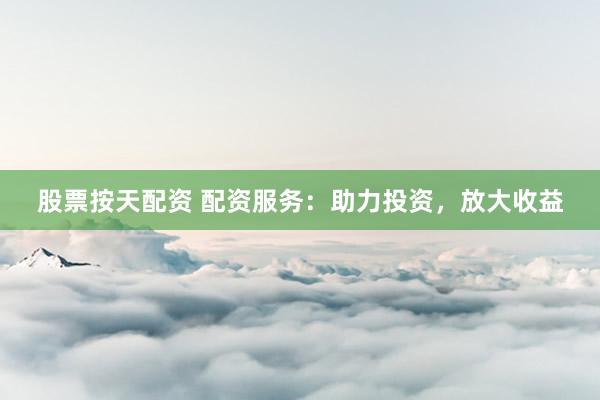 股票按天配资 配资服务：助力投资，放大收益