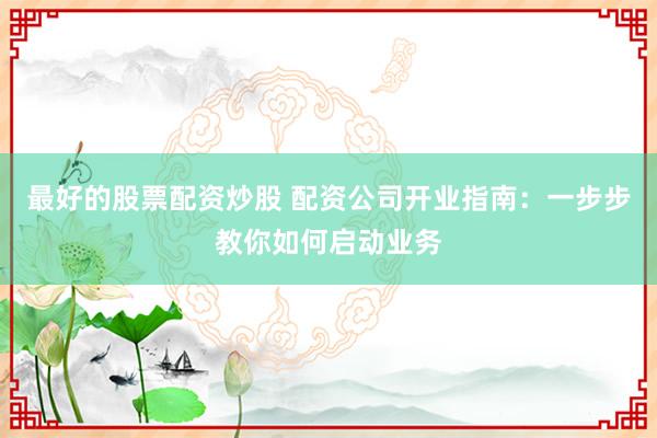 最好的股票配资炒股 配资公司开业指南：一步步教你如何启动业务