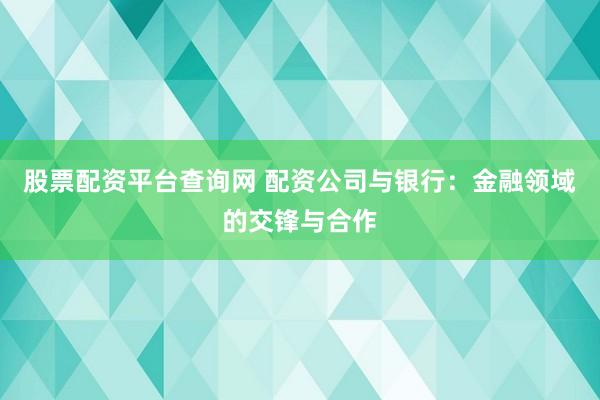 股票配资平台查询网 配资公司与银行：金融领域的交锋与合作