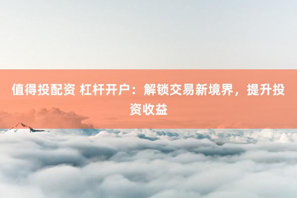 值得投配资 杠杆开户：解锁交易新境界，提升投资收益