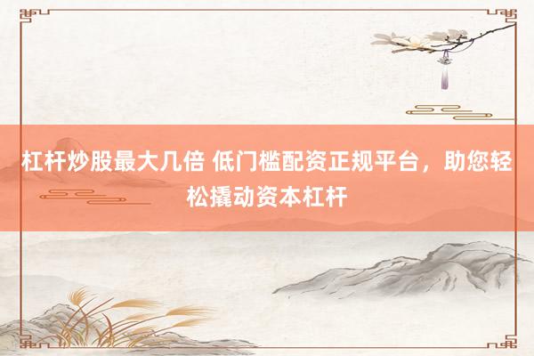 杠杆炒股最大几倍 低门槛配资正规平台，助您轻松撬动资本杠杆
