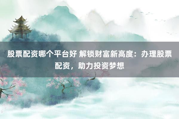 股票配资哪个平台好 解锁财富新高度：办理股票配资，助力投资梦想