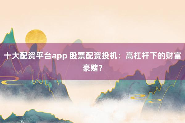 十大配资平台app 股票配资投机：高杠杆下的财富豪赌？