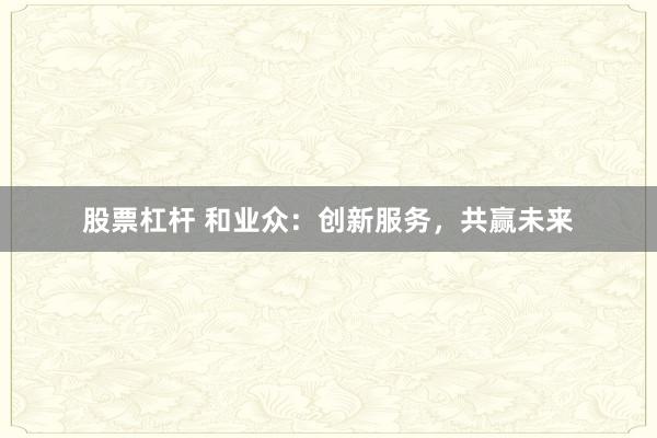 股票杠杆 和业众：创新服务，共赢未来