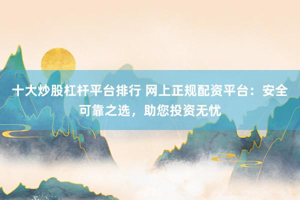 十大炒股杠杆平台排行 网上正规配资平台：安全可靠之选，助您投资无忧