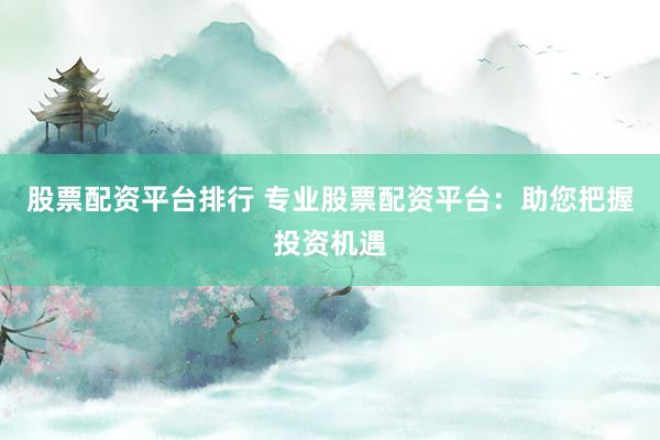 股票配资平台排行 专业股票配资平台：助您把握投资机遇