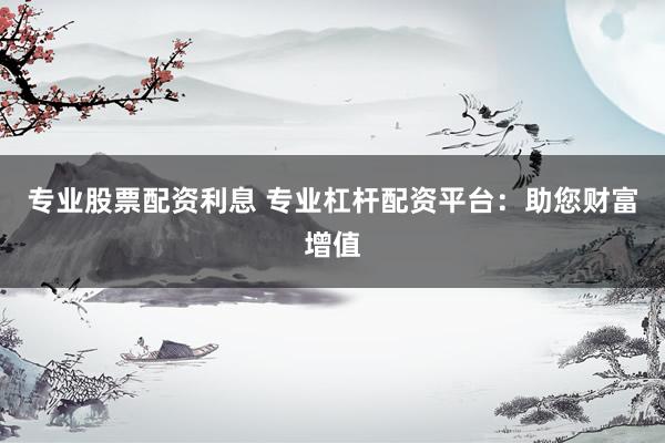 专业股票配资利息 专业杠杆配资平台：助您财富增值