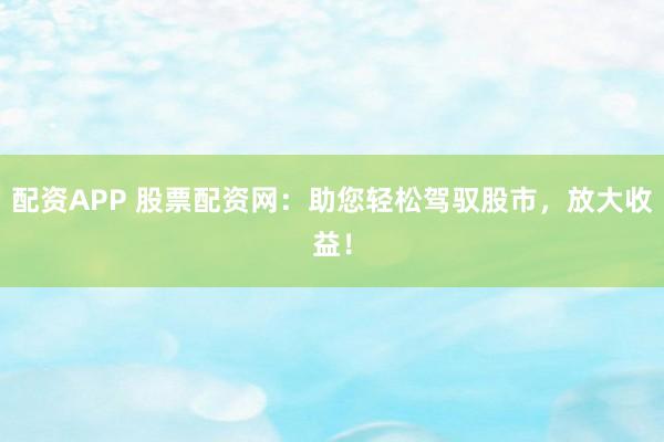 配资APP 股票配资网：助您轻松驾驭股市，放大收益！