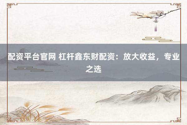 配资平台官网 杠杆鑫东财配资：放大收益，专业之选