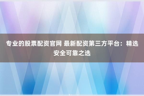 专业的股票配资官网 最新配资第三方平台：精选安全可靠之选