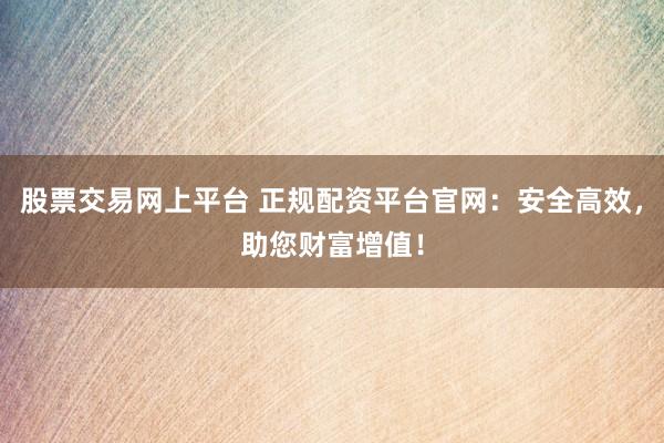 股票交易网上平台 正规配资平台官网：安全高效，助您财富增值！