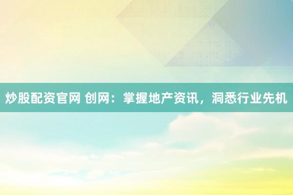 炒股配资官网 创网：掌握地产资讯，洞悉行业先机