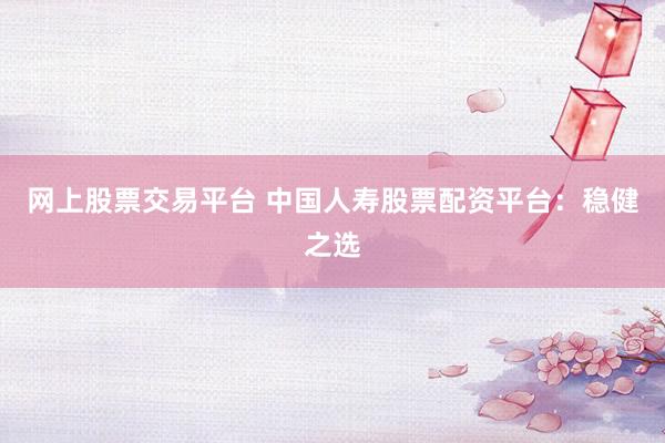 网上股票交易平台 中国人寿股票配资平台：稳健之选