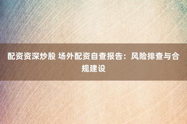 配资资深炒股 场外配资自查报告：风险排查与合规建设