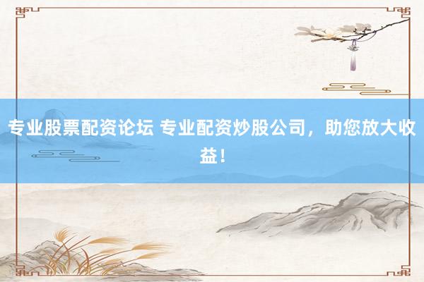 专业股票配资论坛 专业配资炒股公司，助您放大收益！