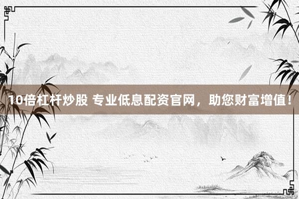 10倍杠杆炒股 专业低息配资官网，助您财富增值！