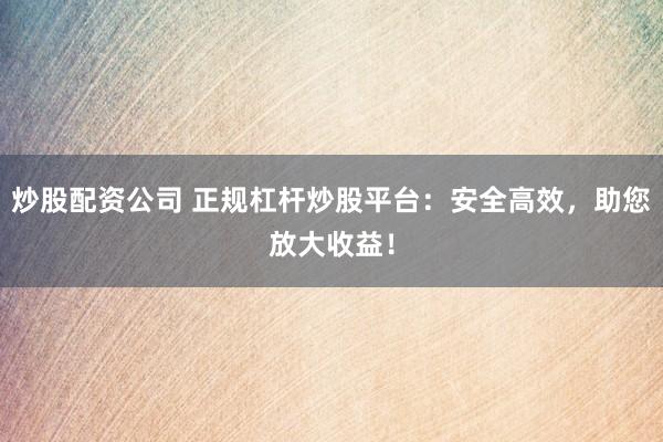 炒股配资公司 正规杠杆炒股平台：安全高效，助您放大收益！