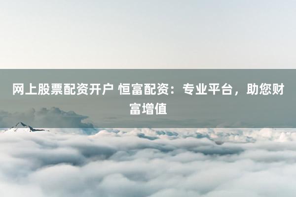 网上股票配资开户 恒富配资：专业平台，助您财富增值