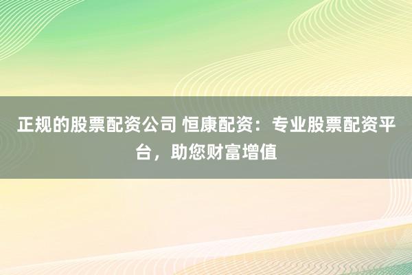 正规的股票配资公司 恒康配资：专业股票配资平台，助您财富增值