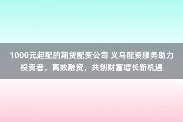 1000元起配的期货配资公司 义乌配资服务助力投资者，高效融资，共创财富增长新机遇