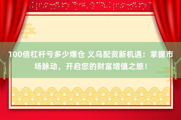 100倍杠杆亏多少爆仓 义乌配资新机遇：掌握市场脉动，开启您的财富增值之旅！