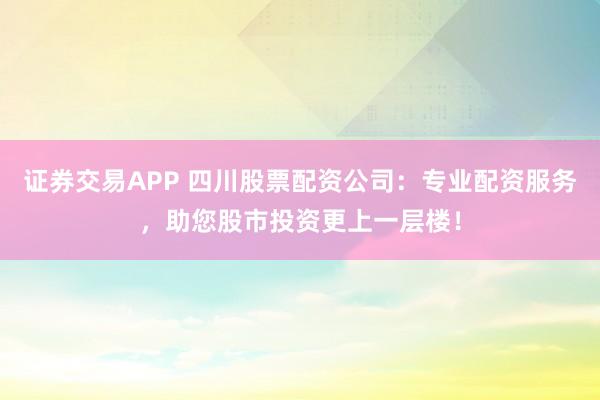 证券交易APP 四川股票配资公司：专业配资服务，助您股市投资更上一层楼！